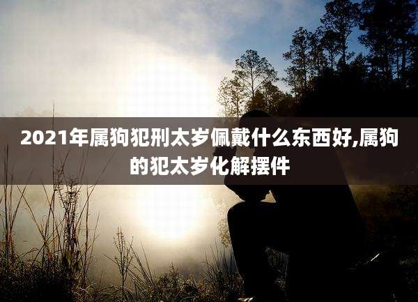 2021年属狗犯刑太岁佩戴什么东西好,属狗的犯太岁化解摆件