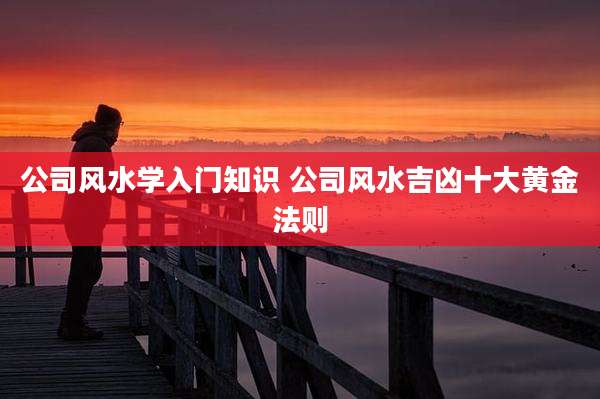 公司风水学入门知识 公司风水吉凶十大黄金法则