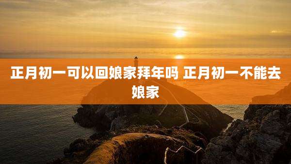 正月初一可以回娘家拜年吗 正月初一不能去娘家