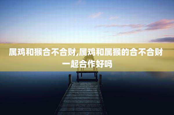 属鸡和猴合不合财,属鸡和属猴的合不合财 一起合作好吗