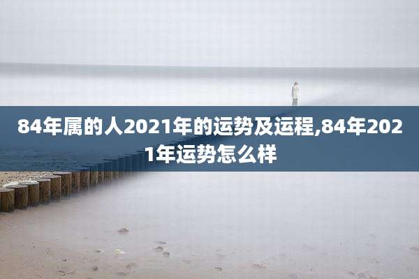 84年属的人2021年的运势及运程,84年2021年运势怎么样