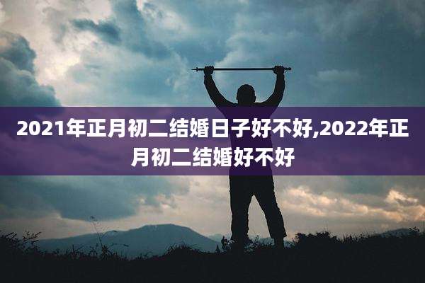 2021年正月初二结婚日子好不好,2022年正月初二结婚好不好
