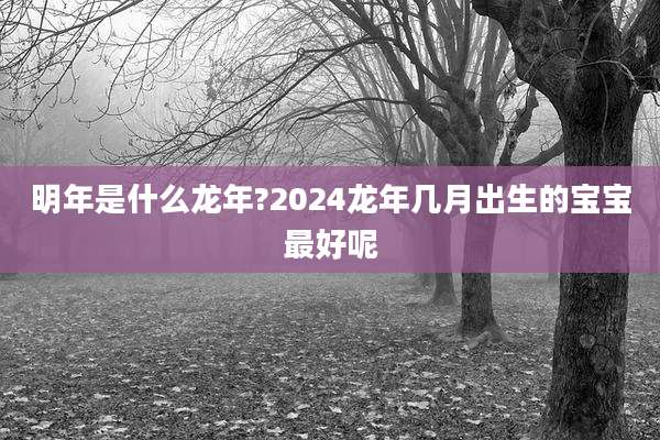 明年是什么龙年?2024龙年几月出生的宝宝最好呢