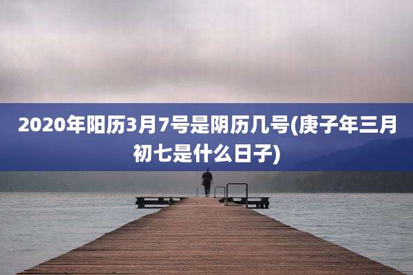2020年阳历3月7号是阴历几号(庚子年三月初七是什么日子)