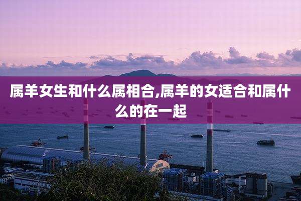 属羊女生和什么属相合,属羊的女适合和属什么的在一起