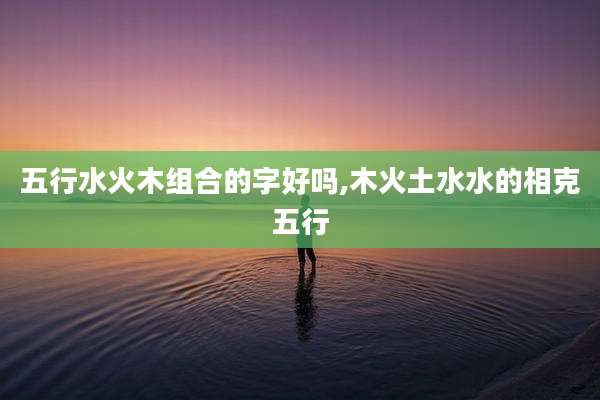 五行水火木组合的字好吗,木火土水水的相克五行
