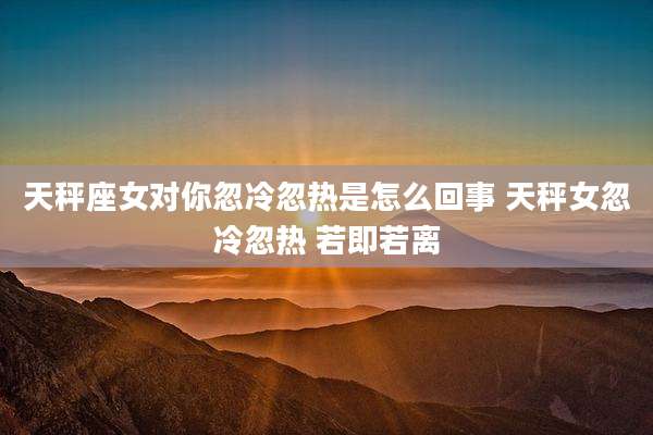 天秤座女对你忽冷忽热是怎么回事 天秤女忽冷忽热 若即若离