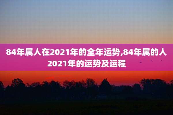 84年属人在2021年的全年运势,84年属的人2021年的运势及运程