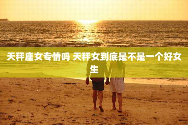 天秤座女专情吗 天秤女到底是不是一个好女生