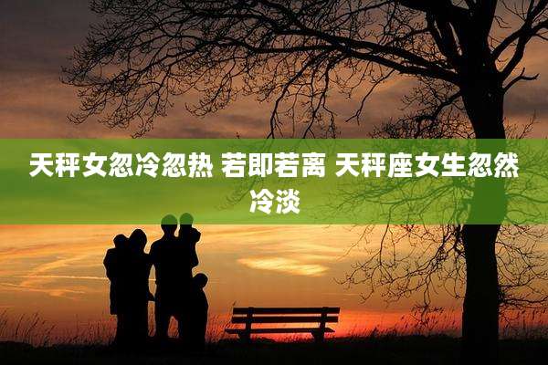 天秤女忽冷忽热 若即若离 天秤座女生忽然冷淡