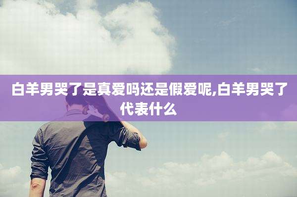 白羊男哭了是真爱吗还是假爱呢,白羊男哭了代表什么