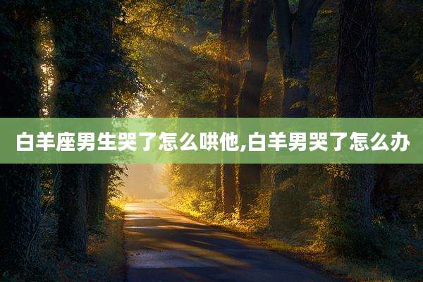 白羊座男生哭了怎么哄他,白羊男哭了怎么办