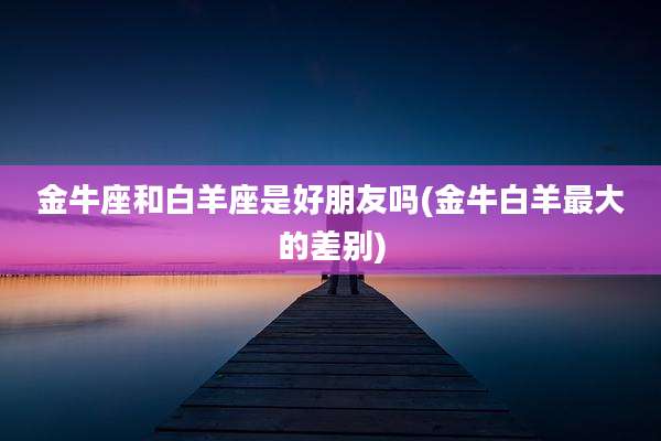 金牛座和白羊座是好朋友吗(金牛白羊最大的差别)