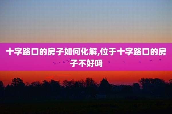 十字路口的房子如何化解,位于十字路口的房子不好吗