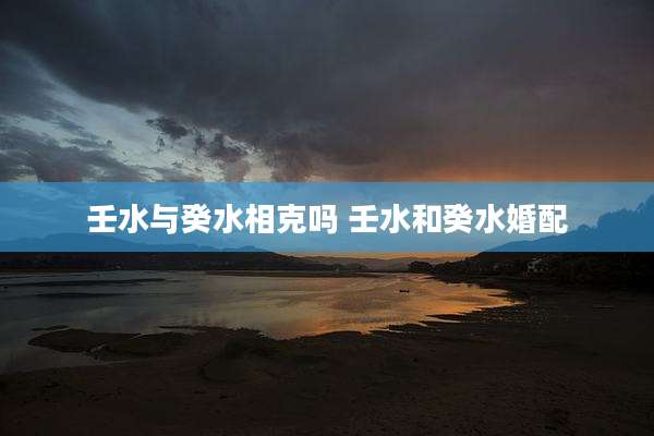 壬水与癸水相克吗 壬水和癸水婚配