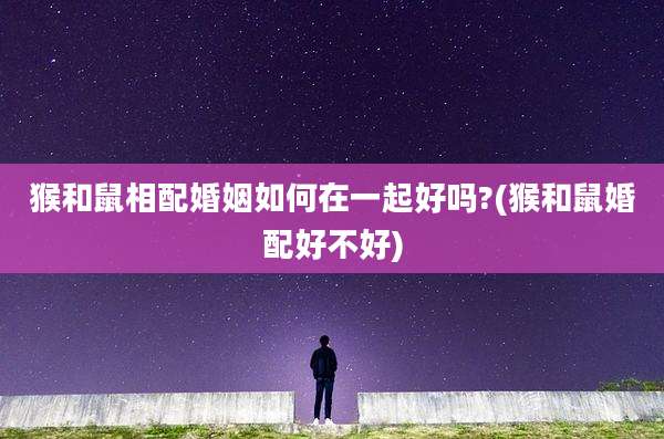 猴和鼠相配婚姻如何在一起好吗?(猴和鼠婚配好不好)