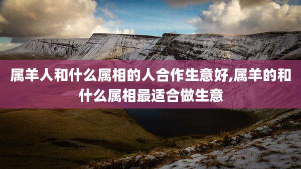 属羊人和什么属相的人合作生意好,属羊的和什么属相最适合做生意