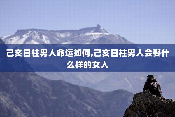 己亥日柱男人命运如何,己亥日柱男人会娶什么样的女人