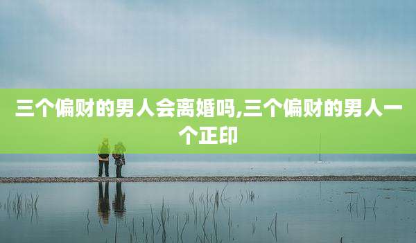三个偏财的男人会离婚吗,三个偏财的男人一个正印