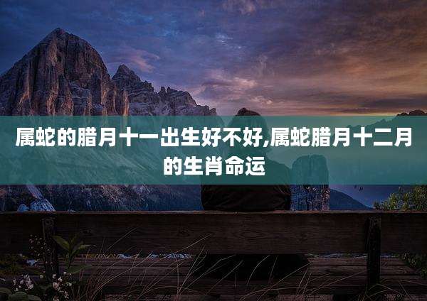 属蛇的腊月十一出生好不好,属蛇腊月十二月的生肖命运