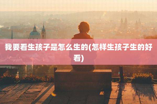 我要看生孩子是怎么生的(怎样生孩子生的好看)