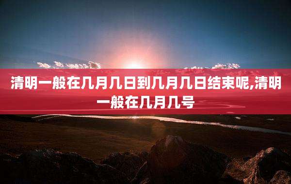 清明一般在几月几日到几月几日结束呢,清明一般在几月几号