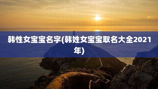韩性女宝宝名字(韩姓女宝宝取名大全2021年)