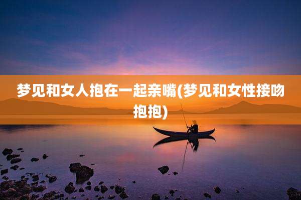 梦见和女人抱在一起亲嘴(梦见和女性接吻抱抱)