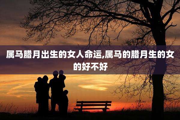 属马腊月出生的女人命运,属马的腊月生的女的好不好