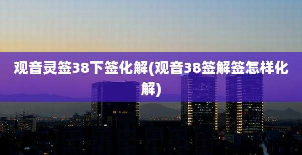 观音灵签38下签化解(观音38签解签怎样化解)