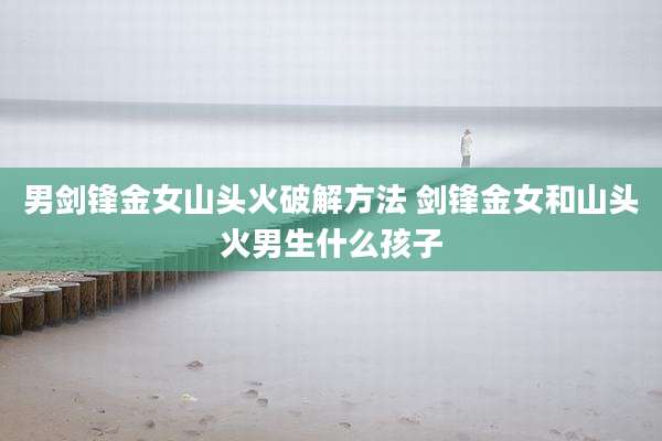 男剑锋金女山头火破解方法 剑锋金女和山头火男生什么孩子
