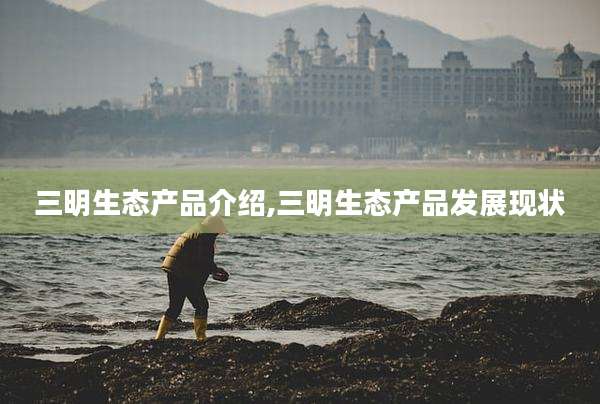 三明生态产品介绍,三明生态产品发展现状