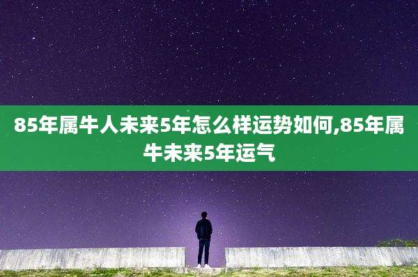 85年属牛人未来5年怎么样运势如何,85年属牛未来5年运气