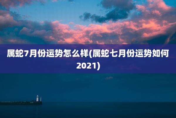 属蛇7月份运势怎么样(属蛇七月份运势如何2021)