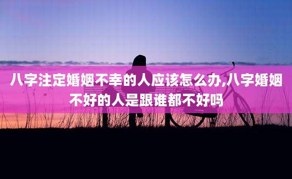 八字注定婚姻不幸的人应该怎么办,八字婚姻不好的人是跟谁都不好吗