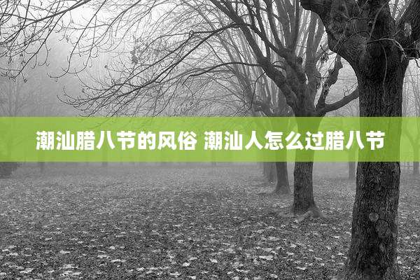 潮汕腊八节的风俗 潮汕人怎么过腊八节