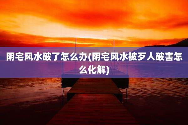 阴宅风水破了怎么办(阴宅风水被歹人破害怎么化解)