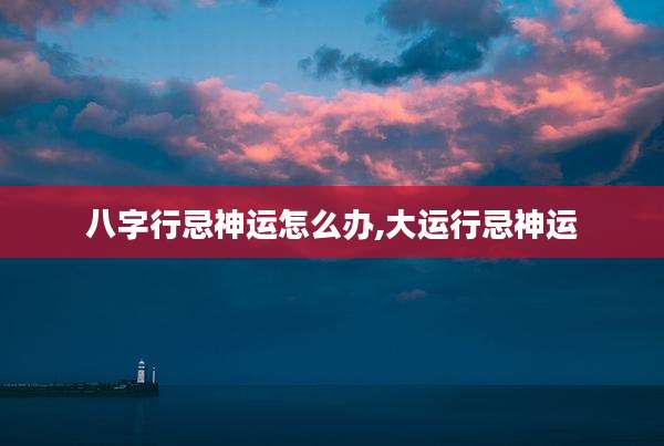 八字行忌神运怎么办,大运行忌神运