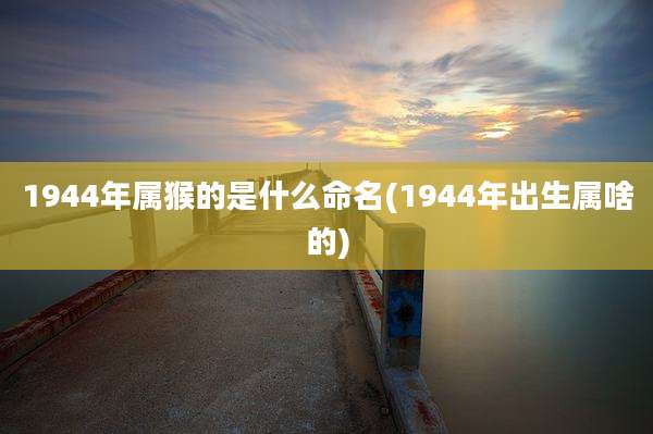 1944年属猴的是什么命名(1944年出生属啥的)