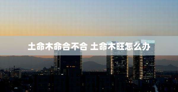 土命木命合不合 土命木旺怎么办