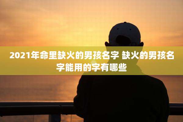 2021年命里缺火的男孩名字 缺火的男孩名字能用的字有哪些