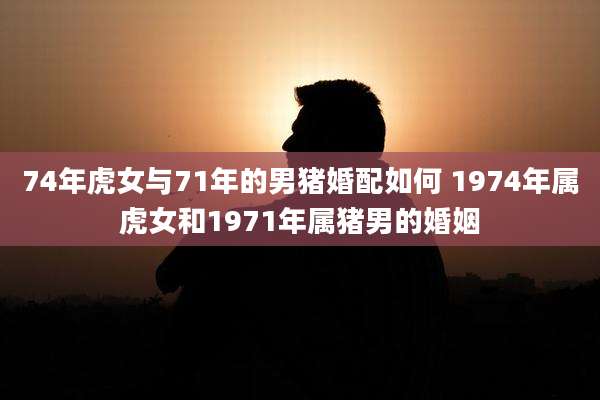74年虎女与71年的男猪婚配如何 1974年属虎女和1971年属猪男的婚姻