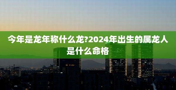 今年是龙年称什么龙?2024年出生的属龙人是什么命格