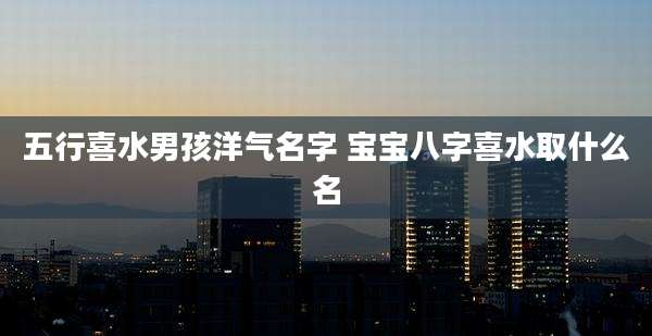 五行喜水男孩洋气名字 宝宝八字喜水取什么名