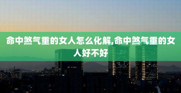 命中煞气重的女人怎么化解,命中煞气重的女人好不好