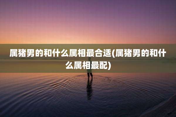 属猪男的和什么属相最合适(属猪男的和什么属相最配)