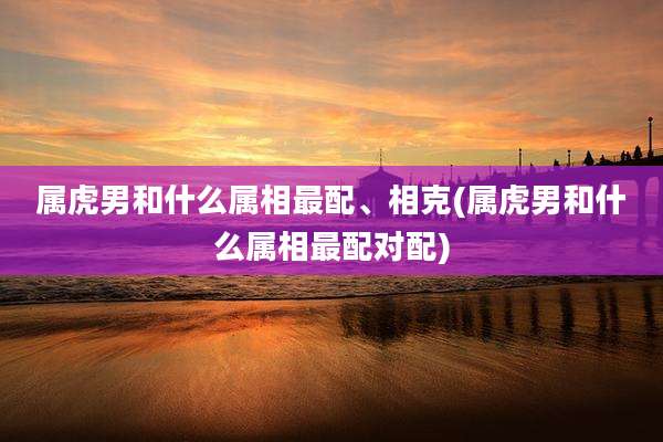 属虎男和什么属相最配、相克(属虎男和什么属相最配对配)