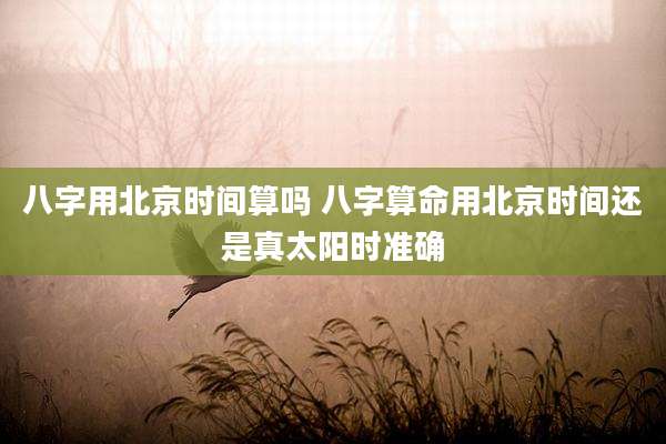 八字用北京时间算吗 八字算命用北京时间还是真太阳时准确