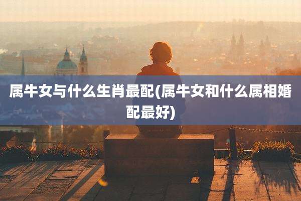 属牛女与什么生肖最配(属牛女和什么属相婚配最好)