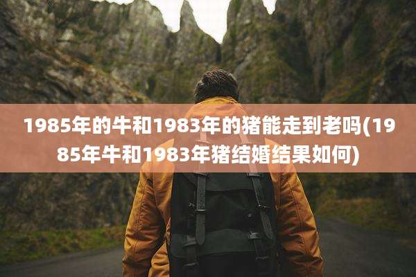 1985年的牛和1983年的猪能走到老吗(1985年牛和1983年猪结婚结果如何)
